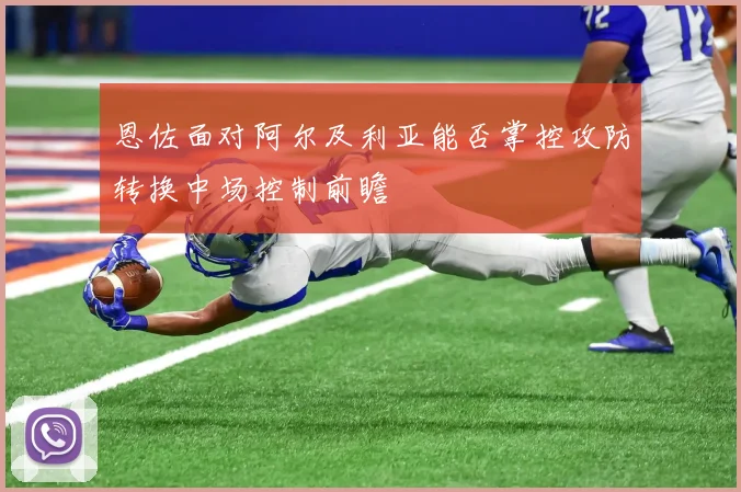 恩佐面对阿尔及利亚能否掌控攻防转换中场控制前瞻