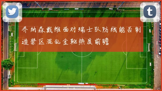 乔纳森戴维面对瑞士队防线能否制造禁区混乱金靴热度前瞻