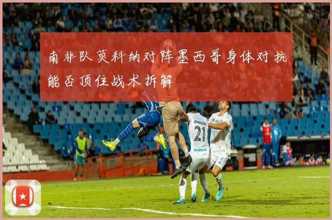 南非队莫科纳对阵墨西哥身体对抗能否顶住战术拆解