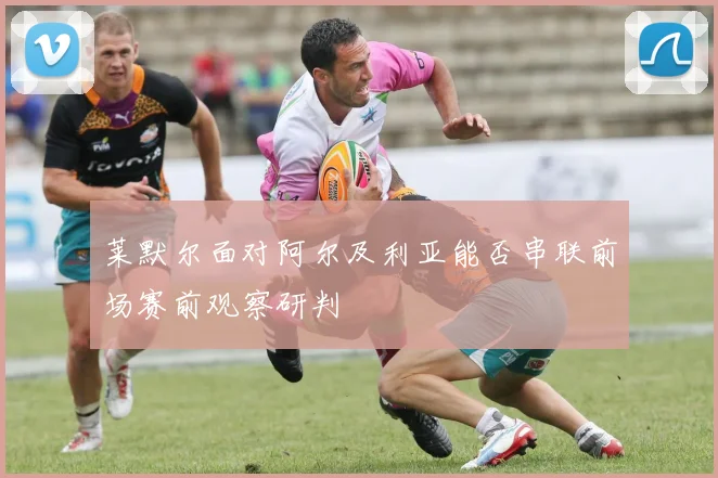 莱默尔面对阿尔及利亚能否串联前场赛前观察研判